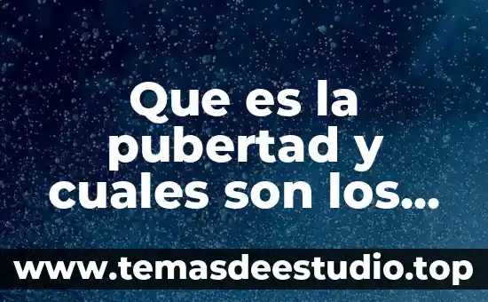Que es la pubertad y cuales son los cambios fisicos